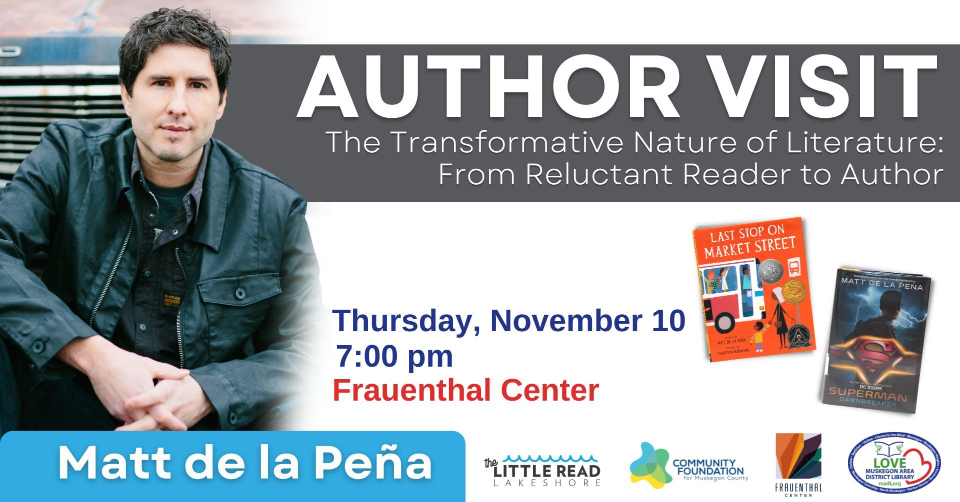 Author Visit:  The Transformative Nature of Literautre: From Reluctant Reader to Author Thursday, November 10 7:00 PM Frauenthal Center. Last Stop on Market Street.  Superman Dawnbreaker. Matt de la Pena. Muskegon Area District Library Logo. Community Foundation for Muskegon County Logo. The little Read Lakeshore logo. 