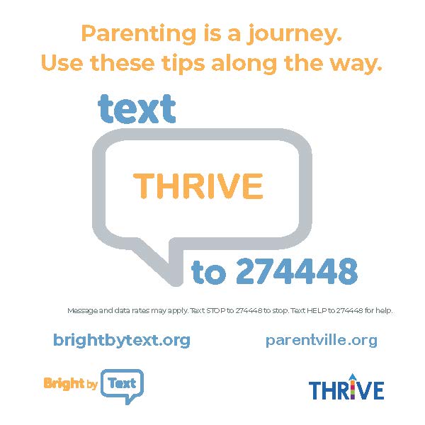 Parenting is a journey.  Use these tips along the way.  Text THRIVE to 274448.  Message and data rates may apply.  Text STOP to 274448 to stop.  Text HELP to 27448 for help.  brightbytext.org  parentville.org  Bright by Text Logo.  Thrive Logo. 